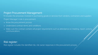 Project Procurement Management:
It includes the processes involved in purchasing goods or services from vendors, contractors and suppliers
Project Manager’s role in procurement:
 Know the procurement process
 Understand contract terms and conditions
 Make sure the contract contains all project requirements such as attendance on meeting, report, actions
communications
Risk register:
Risk register includes the identified risk, risk owner responses in the procurement process
 