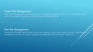 Project Risk Management:
Project risk management is a continuous process engaged throughout the life cycle of the identifying the
cycle of the project. It’s a process of identifying and mitigating the risk.
Plan Risk Management:
The process of analysis and decision making with regards to be the best address, plan and implement the
management activities of a project. Appropriate stakeholder will be involved in planning.
 
