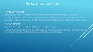 Temporary project:
A project starts when it is decided what has to be done and ends when a product or service is
Sometimes project are not successful and are terminated in the middle, because, the objectives of the
project can no longer be achieved or when it is determined that the need of project is no longer required.
Unique project:
Projects involves doing something that has not been done before.
Example: many thousands of villas are constructed, but each individual villa is unique- each has a different
owner, different location, different design, and different workers and so on.
Project can be of two types
 