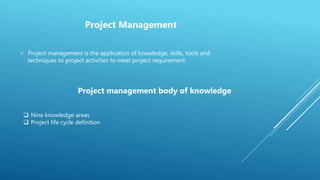  Project management is the application of knowledge, skills, tools and
techniques to project activities to meet project requirement.
Project Management
Project management body of knowledge
 Nine knowledge areas
 Project life cycle definition
 