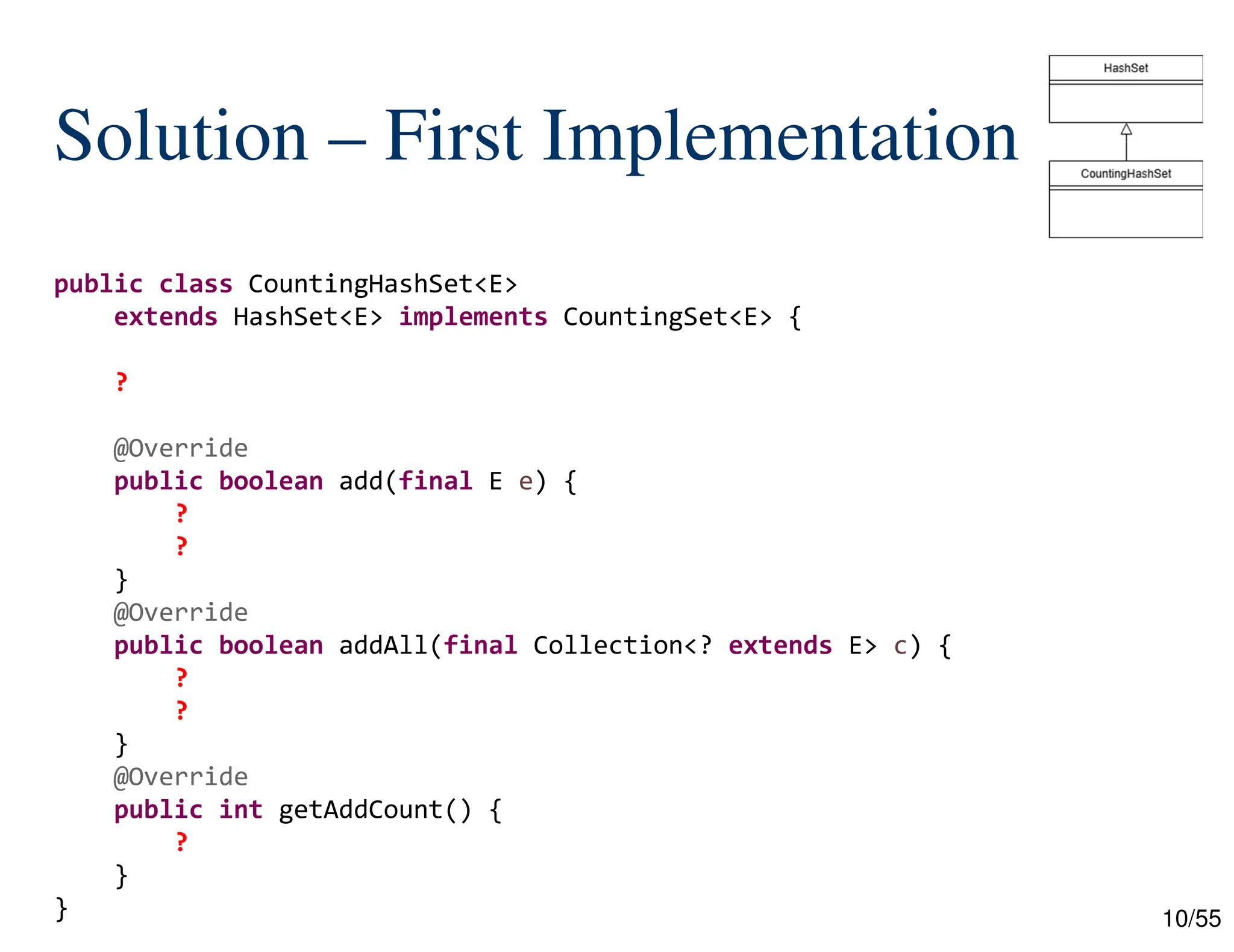 10/55
Solution – First Implementation
public class CountingHashSet<E>
extends HashSet<E> implements CountingSet<E> {
?
@Override
public boolean add(final E e) {
?
?
}
@Override
public boolean addAll(final Collection<? extends E> c) {
?
?
}
@Override
public int getAddCount() {
?
}
}
 