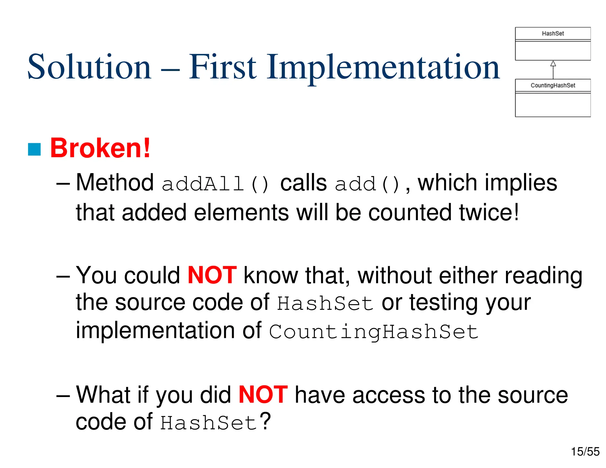 15/55
Solution – First Implementation
 Broken!
– Method addAll() calls add(), which implies
that added elements will be counted twice!
– You could NOT know that, without either reading
the source code of HashSet or testing your
implementation of CountingHashSet
– What if you did NOT have access to the source
code of HashSet?
 