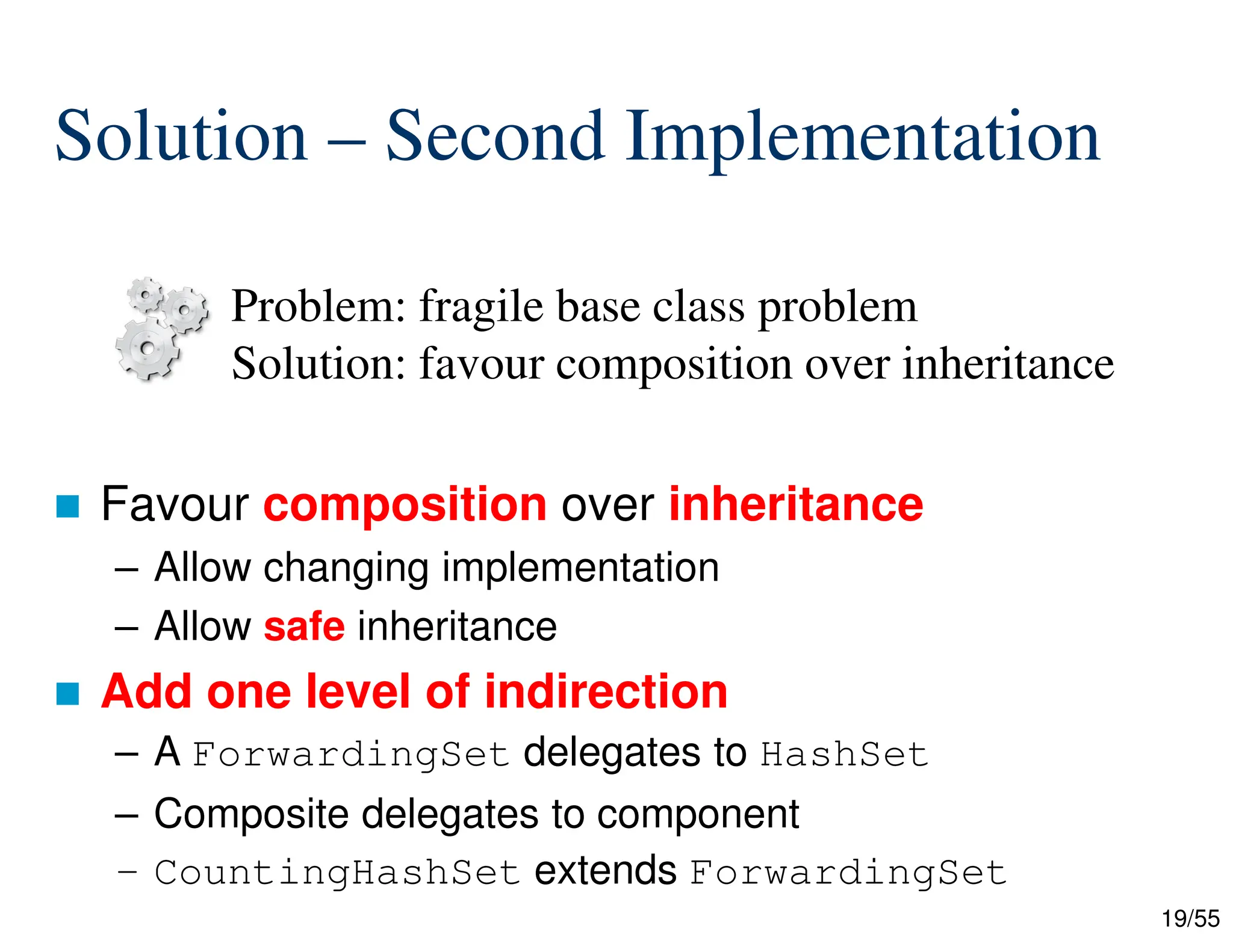 19/55
Solution – Second Implementation
 Favour composition over inheritance
– Allow changing implementation
– Allow safe inheritance
 Add one level of indirection
– A ForwardingSet delegates to HashSet
– Composite delegates to component
– CountingHashSet extends ForwardingSet
Problem: fragile base class problem
Solution: favour composition over inheritance
 