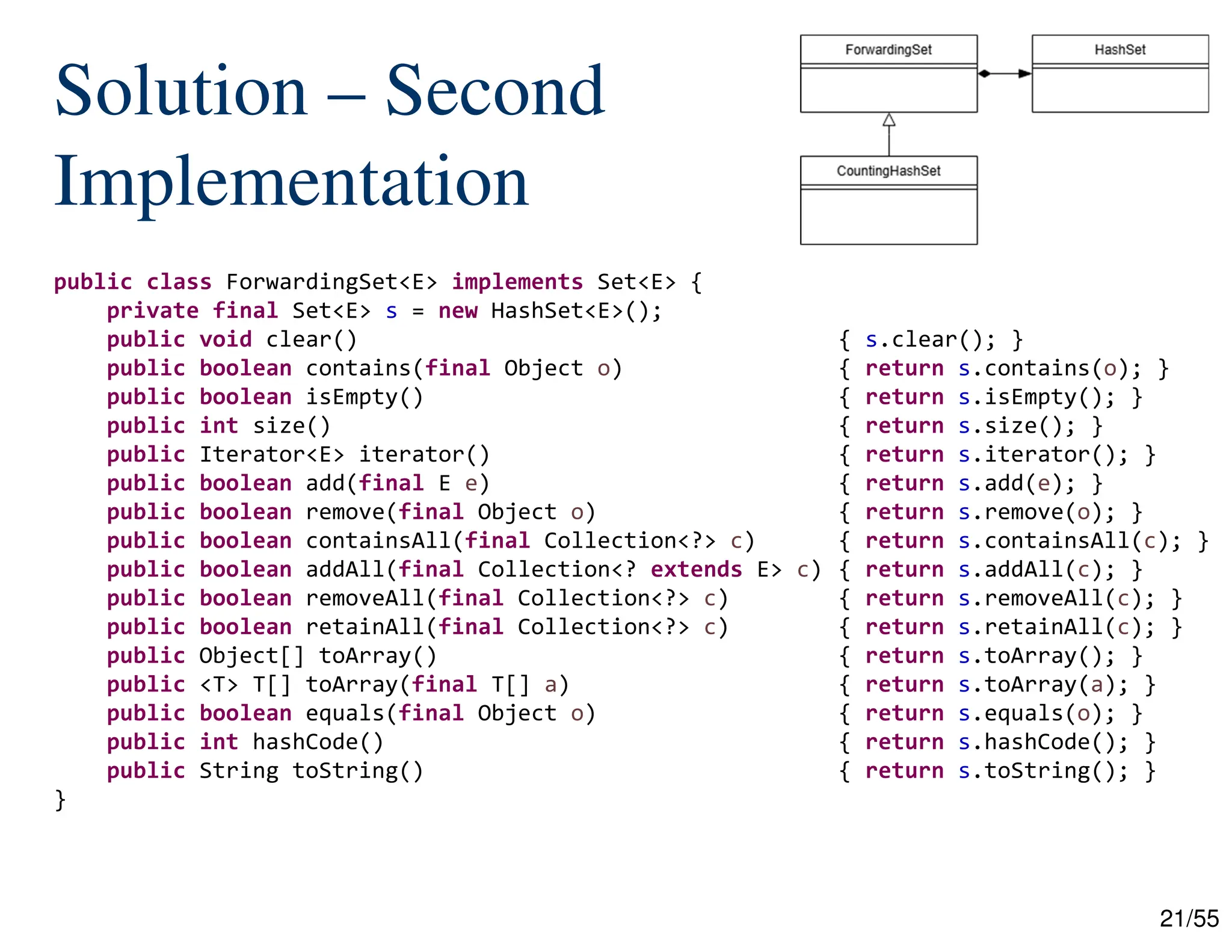 21/55
Solution – Second
Implementation
public class ForwardingSet<E> implements Set<E> {
private final Set<E> s = new HashSet<E>();
public void clear() { s.clear(); }
public boolean contains(final Object o) { return s.contains(o); }
public boolean isEmpty() { return s.isEmpty(); }
public int size() { return s.size(); }
public Iterator<E> iterator() { return s.iterator(); }
public boolean add(final E e) { return s.add(e); }
public boolean remove(final Object o) { return s.remove(o); }
public boolean containsAll(final Collection<?> c) { return s.containsAll(c); }
public boolean addAll(final Collection<? extends E> c) { return s.addAll(c); }
public boolean removeAll(final Collection<?> c) { return s.removeAll(c); }
public boolean retainAll(final Collection<?> c) { return s.retainAll(c); }
public Object[] toArray() { return s.toArray(); }
public <T> T[] toArray(final T[] a) { return s.toArray(a); }
public boolean equals(final Object o) { return s.equals(o); }
public int hashCode() { return s.hashCode(); }
public String toString() { return s.toString(); }
}
 