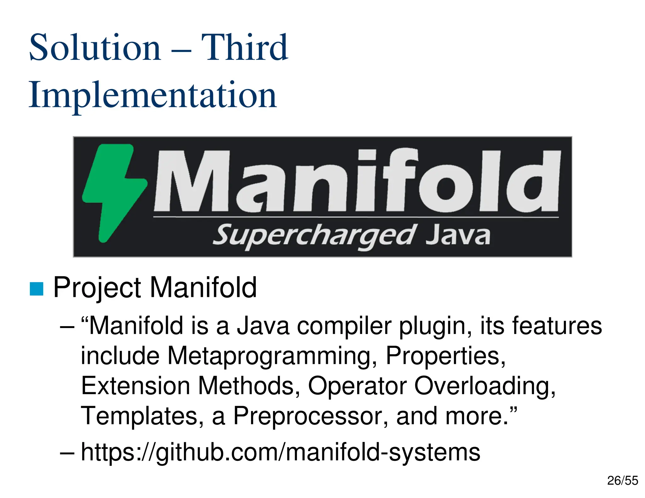 26/55
Solution – Third
Implementation
 Project Manifold
– “Manifold is a Java compiler plugin, its features
include Metaprogramming, Properties,
Extension Methods, Operator Overloading,
Templates, a Preprocessor, and more.”
– https://github.com/manifold-systems
 