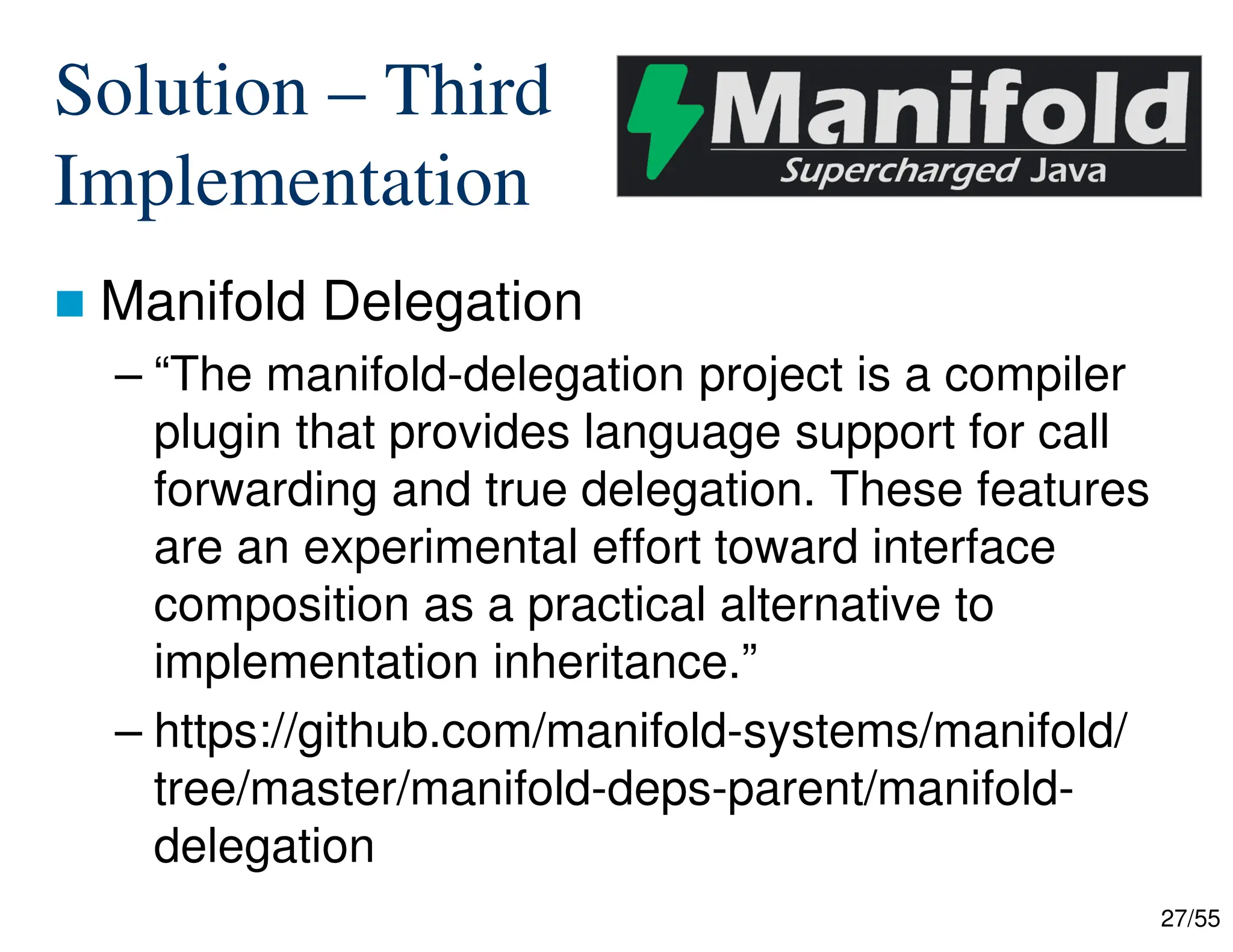 27/55
Solution – Third
Implementation
 Manifold Delegation
– “The manifold-delegation project is a compiler
plugin that provides language support for call
forwarding and true delegation. These features
are an experimental effort toward interface
composition as a practical alternative to
implementation inheritance.”
– https://github.com/manifold-systems/manifold/
tree/master/manifold-deps-parent/manifold-
delegation
 