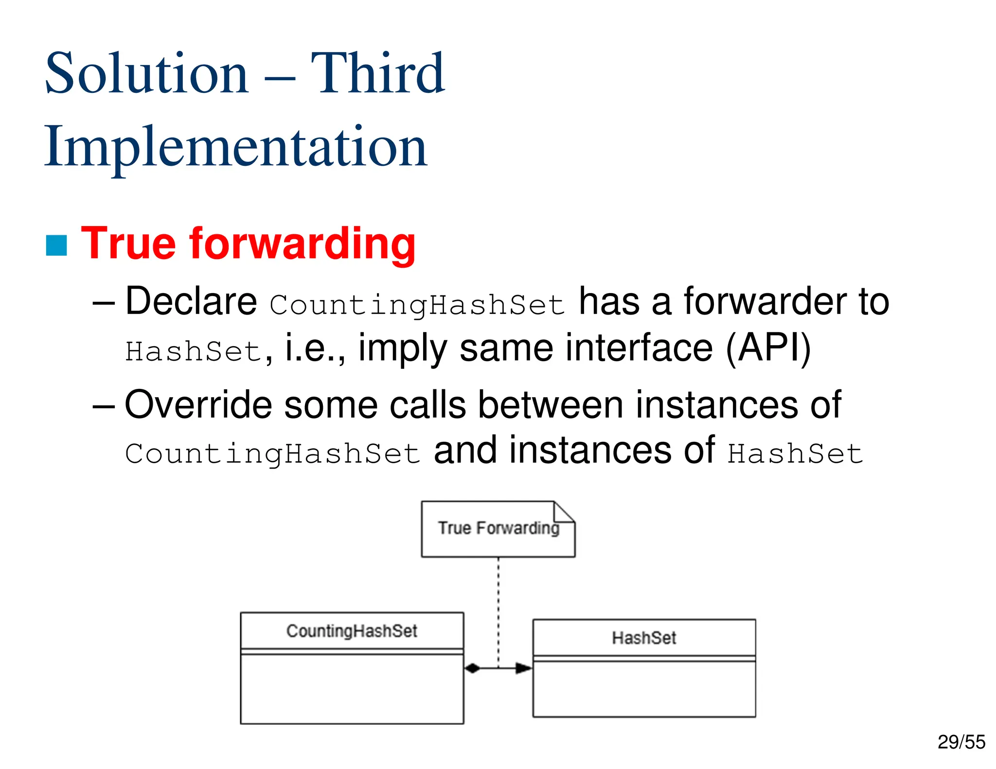 29/55
Solution – Third
Implementation
 True forwarding
– Declare CountingHashSet has a forwarder to
HashSet, i.e., imply same interface (API)
– Override some calls between instances of
CountingHashSet and instances of HashSet
 