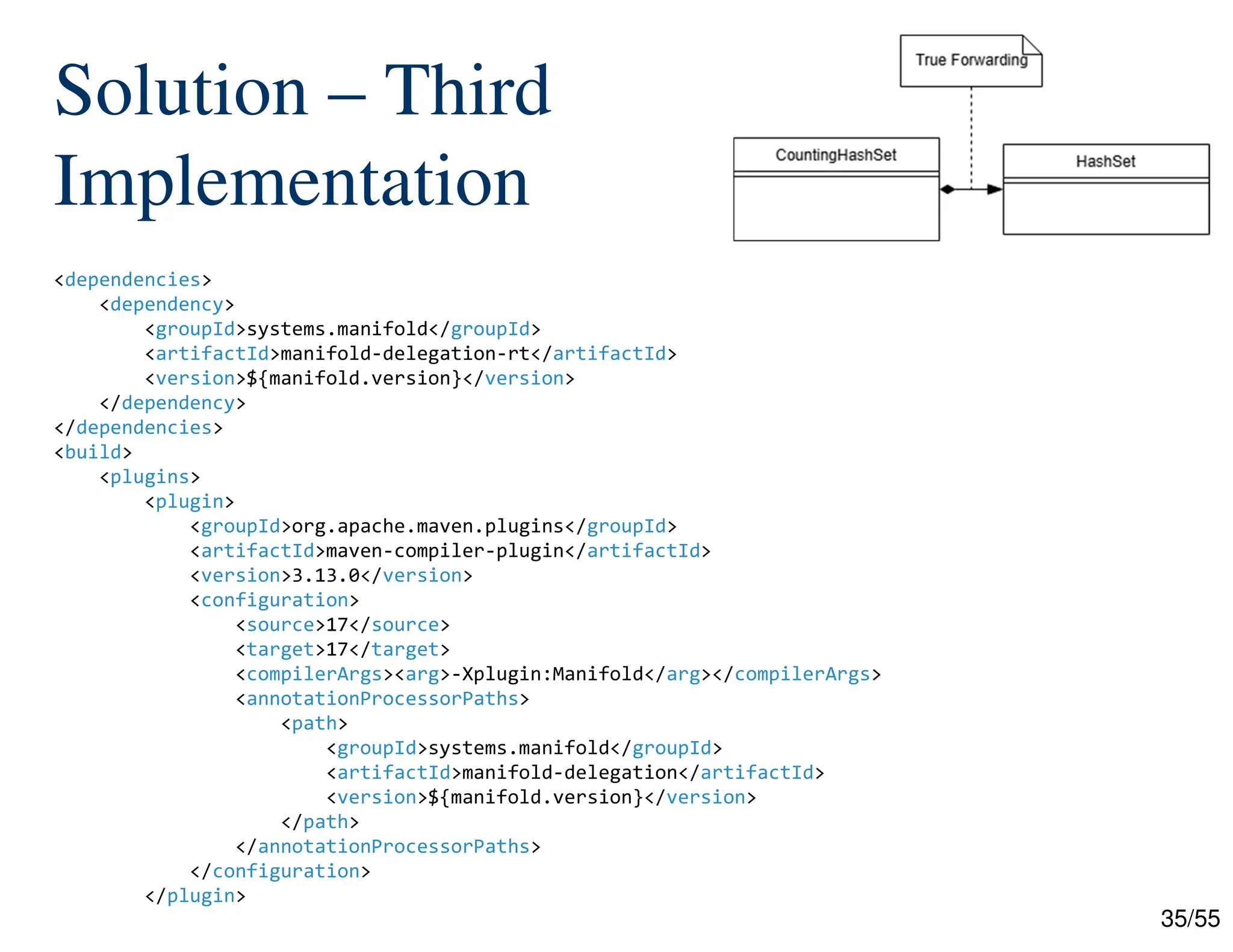 35/55
Solution – Third
Implementation
<dependencies>
<dependency>
<groupId>systems.manifold</groupId>
<artifactId>manifold-delegation-rt</artifactId>
<version>${manifold.version}</version>
</dependency>
</dependencies>
<build>
<plugins>
<plugin>
<groupId>org.apache.maven.plugins</groupId>
<artifactId>maven-compiler-plugin</artifactId>
<version>3.13.0</version>
<configuration>
<source>17</source>
<target>17</target>
<compilerArgs><arg>-Xplugin:Manifold</arg></compilerArgs>
<annotationProcessorPaths>
<path>
<groupId>systems.manifold</groupId>
<artifactId>manifold-delegation</artifactId>
<version>${manifold.version}</version>
</path>
</annotationProcessorPaths>
</configuration>
</plugin>
 