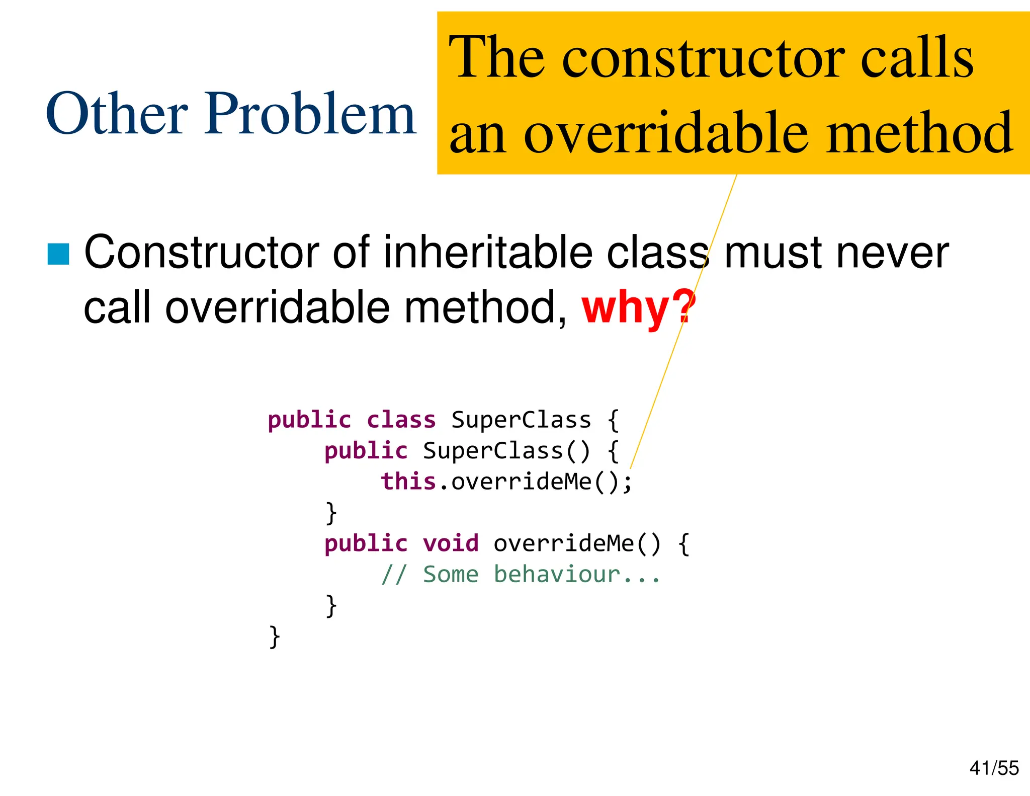 41/55
Other Problem
 Constructor of inheritable class must never
call overridable method, why?
public class SuperClass {
public SuperClass() {
this.overrideMe();
}
public void overrideMe() {
// Some behaviour...
}
}
The constructor calls
an overridable method
 