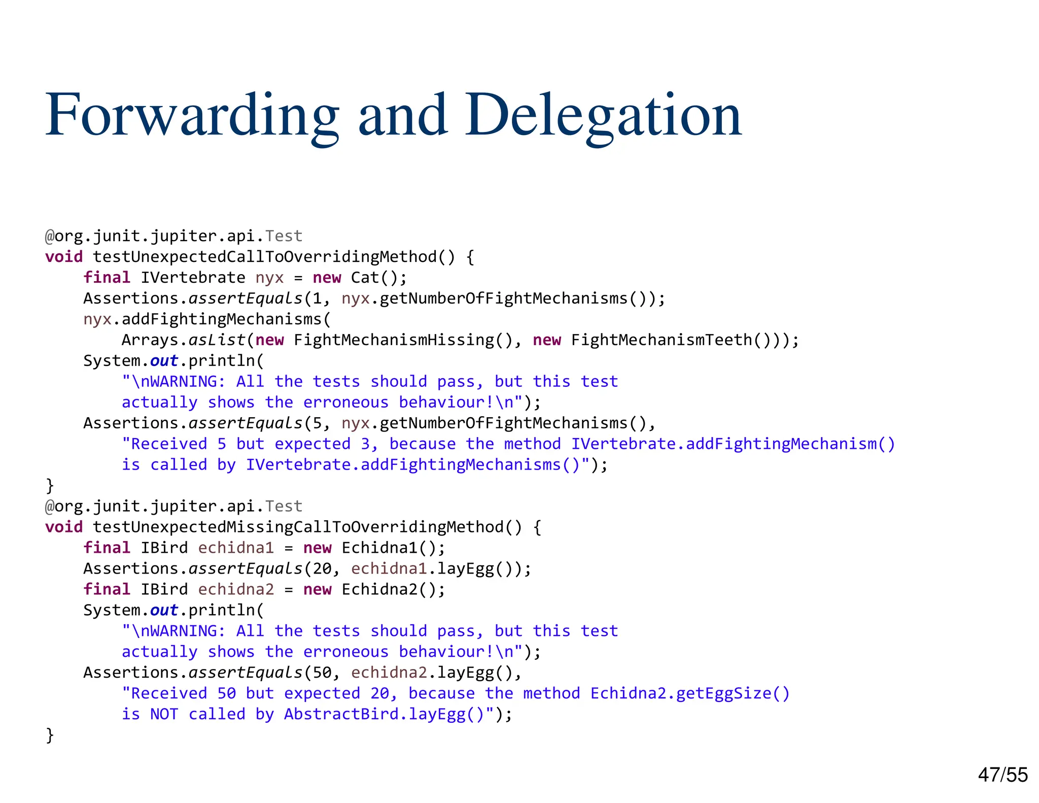 47/55
Forwarding and Delegation
@org.junit.jupiter.api.Test
void testUnexpectedCallToOverridingMethod() {
final IVertebrate nyx = new Cat();
Assertions.assertEquals(1, nyx.getNumberOfFightMechanisms());
nyx.addFightingMechanisms(
Arrays.asList(new FightMechanismHissing(), new FightMechanismTeeth()));
System.out.println(
"nWARNING: All the tests should pass, but this test
actually shows the erroneous behaviour!n");
Assertions.assertEquals(5, nyx.getNumberOfFightMechanisms(),
"Received 5 but expected 3, because the method IVertebrate.addFightingMechanism()
is called by IVertebrate.addFightingMechanisms()");
}
@org.junit.jupiter.api.Test
void testUnexpectedMissingCallToOverridingMethod() {
final IBird echidna1 = new Echidna1();
Assertions.assertEquals(20, echidna1.layEgg());
final IBird echidna2 = new Echidna2();
System.out.println(
"nWARNING: All the tests should pass, but this test
actually shows the erroneous behaviour!n");
Assertions.assertEquals(50, echidna2.layEgg(),
"Received 50 but expected 20, because the method Echidna2.getEggSize()
is NOT called by AbstractBird.layEgg()");
}
 