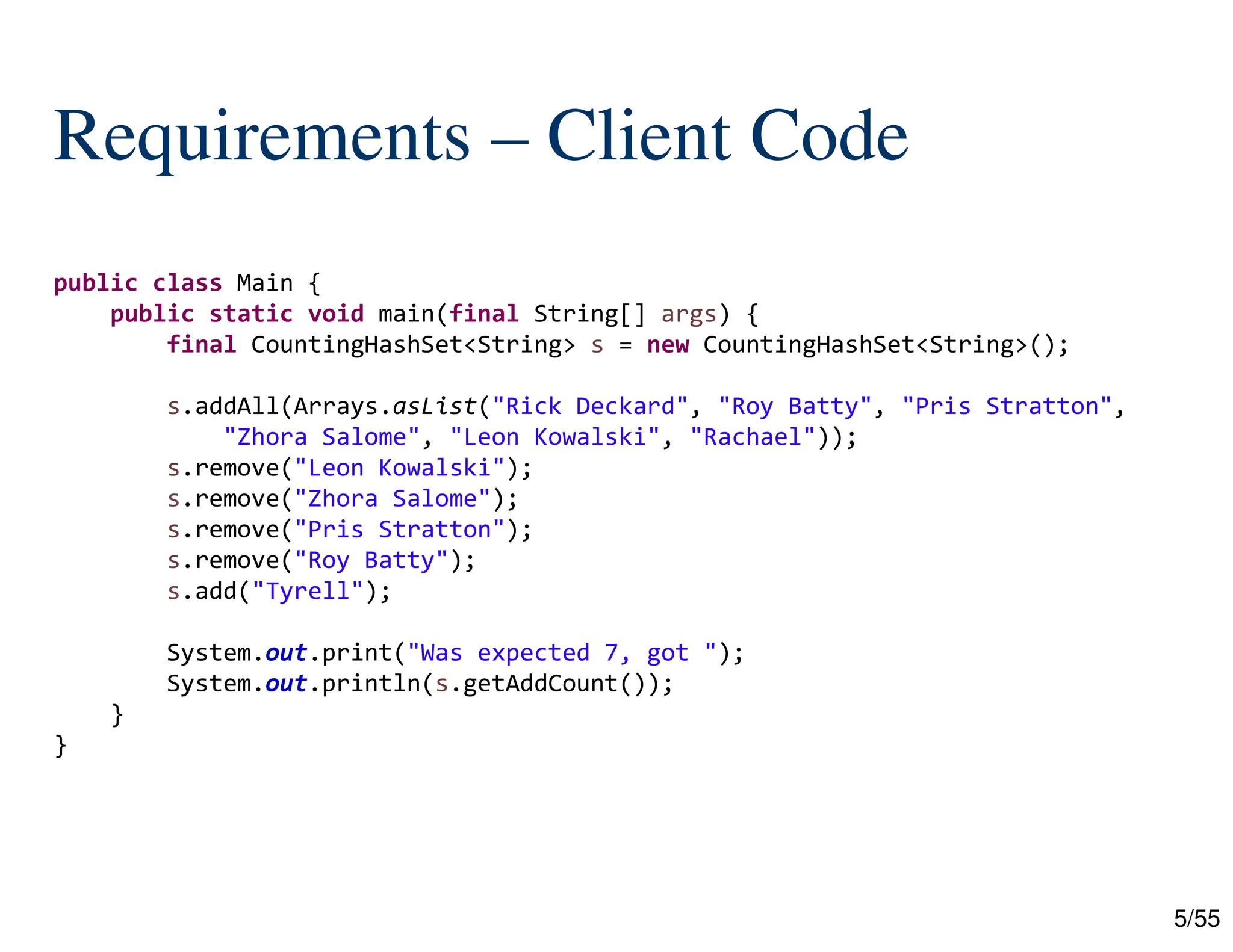 5/55
Requirements – Client Code
public class Main {
public static void main(final String[] args) {
final CountingHashSet<String> s = new CountingHashSet<String>();
s.addAll(Arrays.asList("Rick Deckard", "Roy Batty", "Pris Stratton",
"Zhora Salome", "Leon Kowalski", "Rachael"));
s.remove("Leon Kowalski");
s.remove("Zhora Salome");
s.remove("Pris Stratton");
s.remove("Roy Batty");
s.add("Tyrell");
System.out.print("Was expected 7, got ");
System.out.println(s.getAddCount());
}
}
 