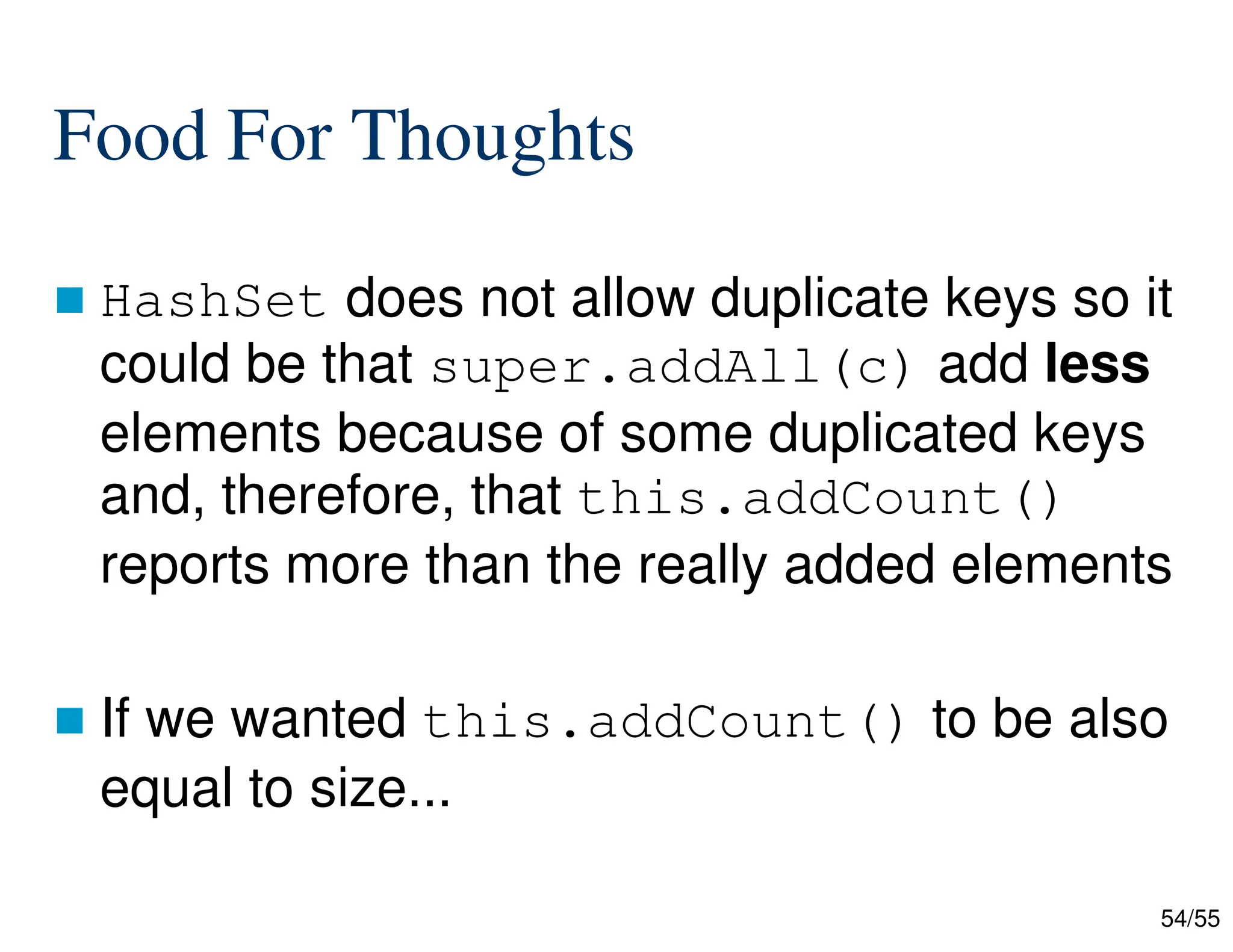 54/55
Food For Thoughts
 HashSet does not allow duplicate keys so it
could be that super.addAll(c) add less
elements because of some duplicated keys
and, therefore, that this.addCount()
reports more than the really added elements
 If we wanted this.addCount() to be also
equal to size...
 