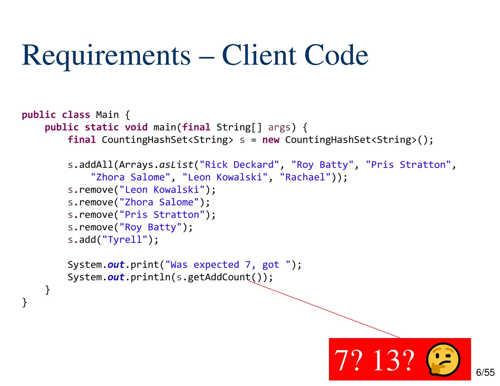 6/55
Requirements – Client Code
7? 13?
public class Main {
public static void main(final String[] args) {
final CountingHashSet<String> s = new CountingHashSet<String>();
s.addAll(Arrays.asList("Rick Deckard", "Roy Batty", "Pris Stratton",
"Zhora Salome", "Leon Kowalski", "Rachael"));
s.remove("Leon Kowalski");
s.remove("Zhora Salome");
s.remove("Pris Stratton");
s.remove("Roy Batty");
s.add("Tyrell");
System.out.print("Was expected 7, got ");
System.out.println(s.getAddCount());
}
}
 