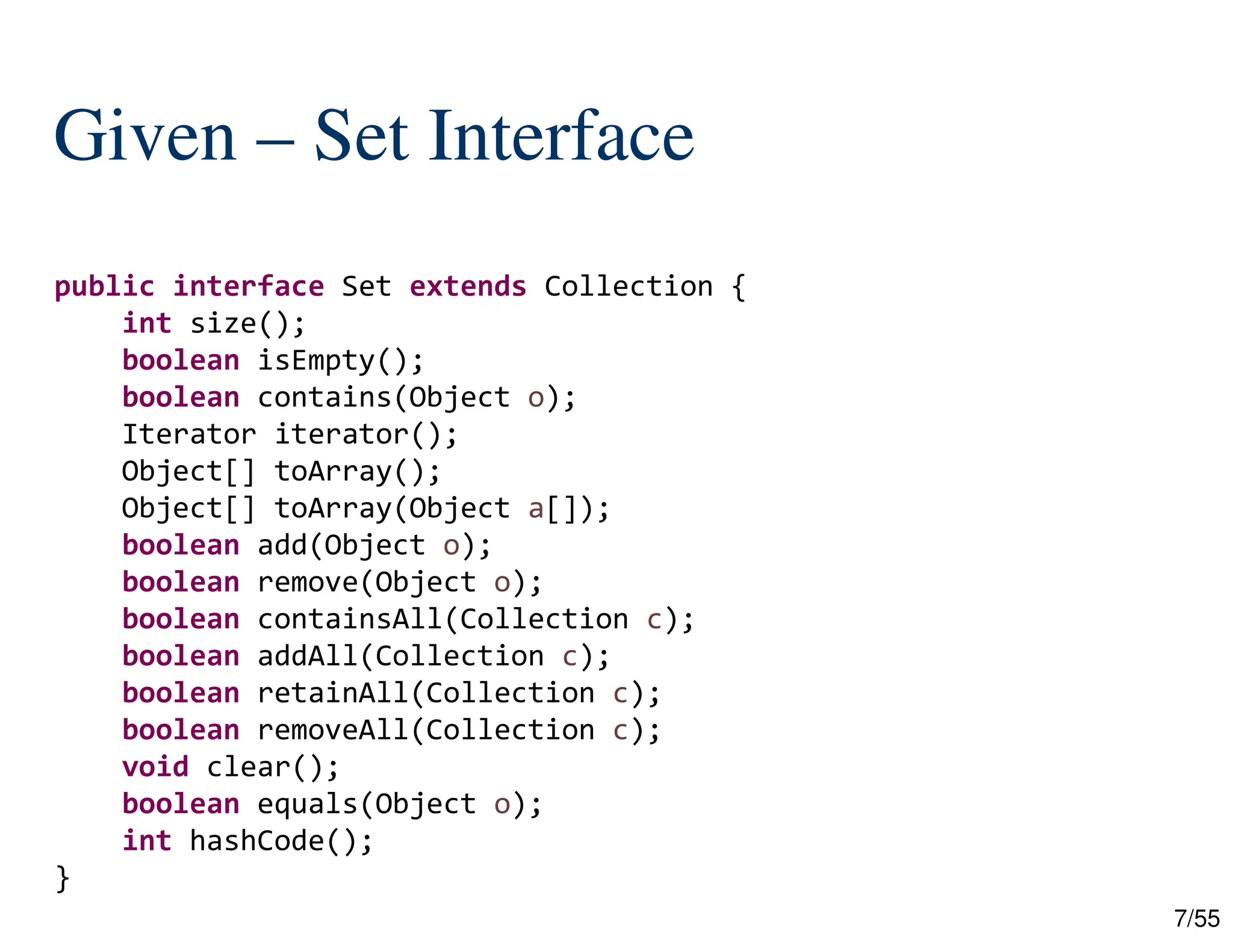 7/55
Given – Set Interface
public interface Set extends Collection {
int size();
boolean isEmpty();
boolean contains(Object o);
Iterator iterator();
Object[] toArray();
Object[] toArray(Object a[]);
boolean add(Object o);
boolean remove(Object o);
boolean containsAll(Collection c);
boolean addAll(Collection c);
boolean retainAll(Collection c);
boolean removeAll(Collection c);
void clear();
boolean equals(Object o);
int hashCode();
}
 