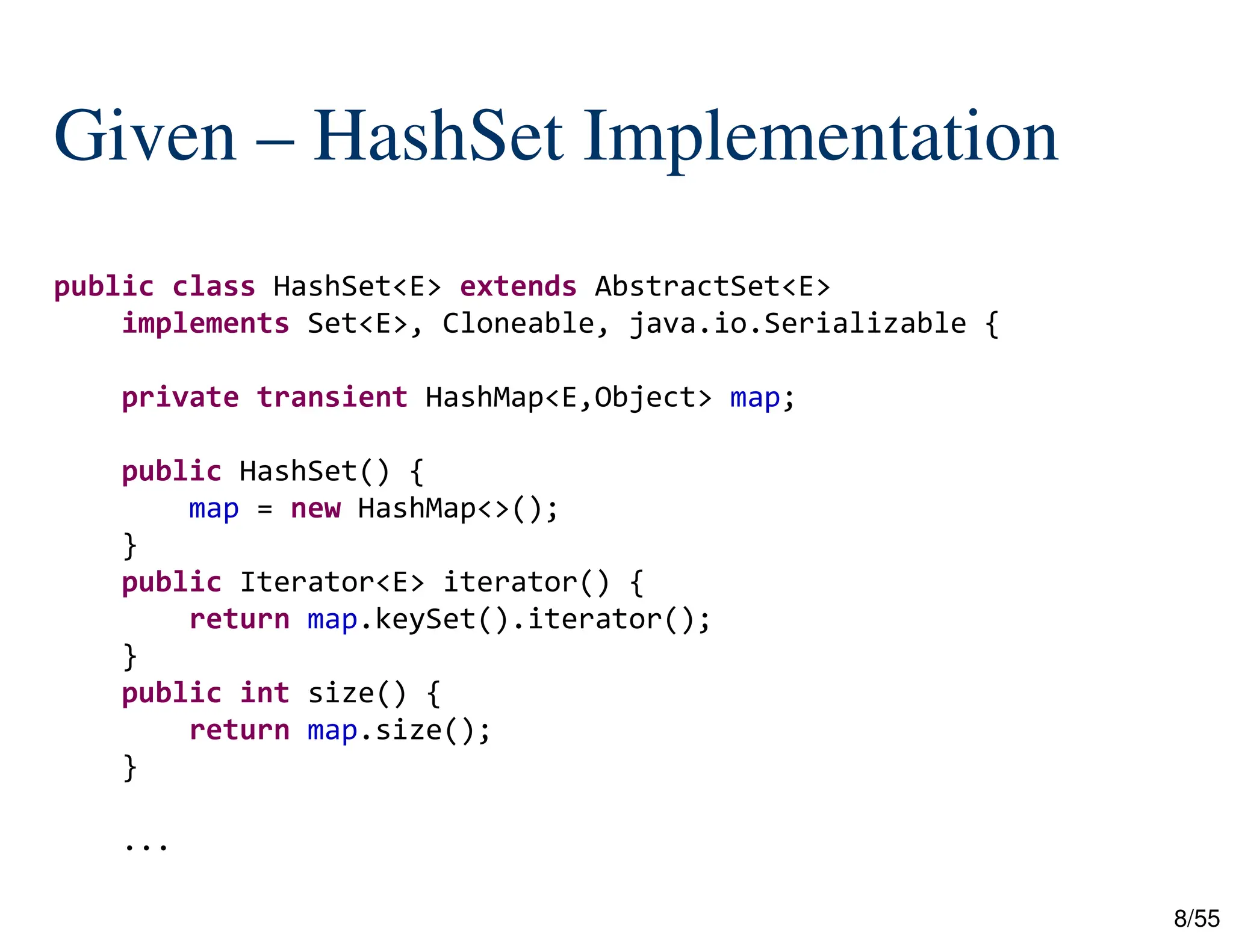 8/55
Given – HashSet Implementation
public class HashSet<E> extends AbstractSet<E>
implements Set<E>, Cloneable, java.io.Serializable {
private transient HashMap<E,Object> map;
public HashSet() {
map = new HashMap<>();
}
public Iterator<E> iterator() {
return map.keySet().iterator();
}
public int size() {
return map.size();
}
...
 