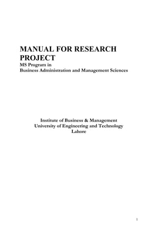 MANUAL FOR RESEARCH
PROJECT
MS Program in
Business Administration and Management Sciences




        Institute of Business & Management
      University of Engineering and Technology
                       Lahore




                                                  1
 