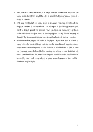 4. Try and be a little different; if a large number of students research the
   same topics then there could be a lot of people fighting over one copy of a
   book or journal.
5. Will you need help? For some areas of research you may need to ask the
   help of friends to take samples. An example is psychology where you
   need to tempt people to answer your questions or perform your tests.
   What measures will you need to entice people? Asking favors, bribery or
   threats? Try to ensure that you have thought about this before you start.
6. Remember that people are there to help you. If you not sure of where to
   start, often the most difficult part, do not be afraid to ask questions from
   those more knowledgeable in the subject. It is common to feel a little
   nervous and overwhelmed before starting on a long project but that will
   pass. Remember that the reputation of your supervisor and department is
   judged by how well you perform in your research paper so they will try
   their best to guide you.




                                                                               11
 