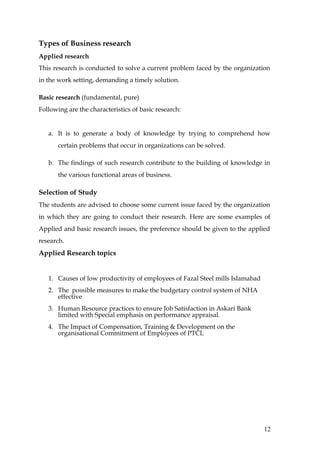 Types of Business research
Applied research
This research is conducted to solve a current problem faced by the organization
in the work setting, demanding a timely solution.

Basic research (fundamental, pure)
Following are the characteristics of basic research:


   a. It is to generate a body of knowledge by trying to comprehend how
       certain problems that occur in organizations can be solved.

   b. The findings of such research contribute to the building of knowledge in
       the various functional areas of business.

Selection of Study
The students are advised to choose some current issue faced by the organization
in which they are going to conduct their research. Here are some examples of
Applied and basic research issues, the preference should be given to the applied
research.
Applied Research topics


   1. Causes of low productivity of employees of Fazal Steel mills Islamabad
   2. The possible measures to make the budgetary control system of NHA
      effective
   3. Human Resource practices to ensure Job Satisfaction in Askari Bank
      limited with Special emphasis on performance appraisal.
   4. The Impact of Compensation, Training & Development on the
      organisational Commitment of Employees of PTCL




                                                                               12
 
