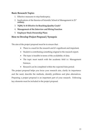 Basic Research Topics
   1. Effective measures to stop bankruptcy.
   2. Implications of the theories of Scientific School of Management in 21 st
      century.
   3. TQM / Is It Effective In Reaching Quality Goals?
   4. Management of the Interview and Hiring Function
   5. Employee Stock Ownership Plans

How to Develop Project Proposal / Synopsis


The aim of the project proposal must be to ensure that:
          •   There is a need for the research and it’s significant and important.
          •   Student is contributing something original in the research report.
          •   The topic is feasible in terms of the availability of data.
          •   The topic must match with the academic field i.e. Management
              Sciences.
          •   Research can be completed within the expected time period.
The project proposal helps you focus your research aim, clarify its importance
and the need, describe the methods, identify problems and plan alternatives.
Preparing a project proposal is an important part of your research. Following
key elements must be included in the project proposal:




                                                                                   13
 