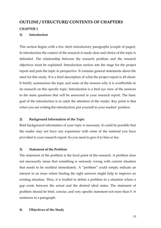 OUTLINE / STRUCTURE/ CONTENTS OF CHAPTERS
CHAPTER 1
1)     Introduction


This section begins with a few short introductory paragraphs (couple of pages).
In introduction the context of the research is made clear and choice of the topic is
defended. The relationship between the research problem and the research
objectives must be explained. Introduction section sets the stage for the project
report and puts the topic in perspective. It contains general statements about the
need for this study. It is a brief description of what the project report is all about.
It briefly summarizes the topic and some of the reasons why it is worthwhile to
do research on this specific topic. Introduction is a bird eye view of the answers
to the main questions that will be answered in your research report. The basic
goal of the introduction is to catch the attention of the reader. Key point is that
when you are writing the introduction; put yourself in your readers’ position.


2)     Background Information of the Topic
Brief background information of your topic is necessary. It could be possible that
the reader may not have any experience with some of the material you have
provided in your research report. So you need to give it to him or her.


3)     Statement of the Problem
The statement of the problem is the focal point of the research. A problem does
not necessarily mean that something is seriously wrong with current situation
that needs to be rectified immediately. A “problem” could simply indicate an
interest in an issue where finding the right answers might help to improve an
existing situation. Thus, it is fruitful to define a problem in a situation where a
gap exists between the actual and the desired ideal states. The statement of
problem should be brief, concise, and very specific statement not more than 5 –6
sentences in a paragraph.


4)     Objectives of the Study

                                                                                    15
 