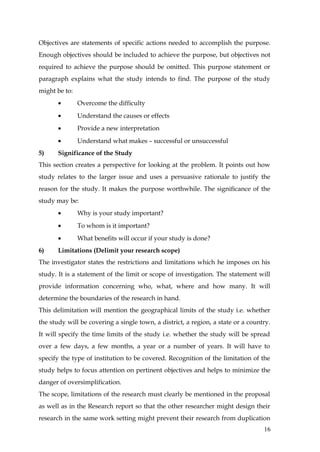 Objectives are statements of specific actions needed to accomplish the purpose.
Enough objectives should be included to achieve the purpose, but objectives not
required to achieve the purpose should be omitted. This purpose statement or
paragraph explains what the study intends to find. The purpose of the study
might be to:
       •       Overcome the difficulty
       •       Understand the causes or effects
       •       Provide a new interpretation
       •       Understand what makes – successful or unsuccessful
5)     Significance of the Study
This section creates a perspective for looking at the problem. It points out how
study relates to the larger issue and uses a persuasive rationale to justify the
reason for the study. It makes the purpose worthwhile. The significance of the
study may be:
       •       Why is your study important?
       •       To whom is it important?
       •       What benefits will occur if your study is done?
6)     Limitations (Delimit your research scope)
The investigator states the restrictions and limitations which he imposes on his
study. It is a statement of the limit or scope of investigation. The statement will
provide information concerning who, what, where and how many. It will
determine the boundaries of the research in hand.
This delimitation will mention the geographical limits of the study i.e. whether
the study will be covering a single town, a district, a region, a state or a country.
It will specify the time limits of the study i.e. whether the study will be spread
over a few days, a few months, a year or a number of years. It will have to
specify the type of institution to be covered. Recognition of the limitation of the
study helps to focus attention on pertinent objectives and helps to minimize the
danger of oversimplification.
The scope, limitations of the research must clearly be mentioned in the proposal
as well as in the Research report so that the other researcher might design their
research in the same work setting might prevent their research from duplication
                                                                                  16
 