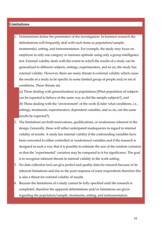 Limitations


  1. Delimitations define the parameters of the investigation. In business research the
     delimitations will frequently deal with such items as population/sample,
     treatment(s), setting, and instrumentation. For example, the study may focus on
     employee in only one category or measure aptitude using only a group intelligence
     test. External validity deals with the extent to which the results of a study can be
     generalized to different subjects, settings, experimenters, and so on; the study has
     external validity. However, there are many threats to external validity which cause
     the results of a study to be specific to some limited group of people and/or set of
     conditions. These threats are
     (a) Those dealing with generalizations to populations (What population of subjects
     can be expected to behave in the same way as did the sample subjects?), and
     (b) Those dealing with the "environment" of the work (Under what conditions, i.e.,
     settings, treatments, experimenters, dependent variables, and so on, can the same
     results be expected?).
  2. The limitations set forth reservations, qualifications, or weaknesses inherent in the
     design. Generally, these will reflect anticipated inadequacies in regard to internal
     validity of results. A study has internal validity if the confounding variables have
     been converted to either controlled or randomized variables and if the research is
     designed in such a way that it is possible to estimate the size of the random variation
     so that the "experimental" variation may be compared to it for significance. The goal
     is to recognize inherent threats to internal validity in the work setting.
  3. No data collection tool can give perfect and quality data for research because of its
     inherent limitations and due to the poor response of some respondents therefore this
     is also a threat for external validity of results.
  4. Because the limitations of a study cannot be fully specified until the research is
     completed, therefore the apparent delimitations and/or limitations are given
     regarding the population/sample, treatments, setting, and instrumentation.




                                                                                          18
 