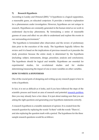 7)     Research Hypothesis
According to Leedey and Ormond (2001) “A hypothesis is a logical supposition,
a reasonable guess, an educated conjecture. It provides a tentative explanation
for a phenomenon under investigation. However, hypotheses are not unique to
research. Hypotheses are constantly generated in the human mind as we work to
understand day-to-day phenomena. By formulating a series of reasonable
guesses of cause and effect we are able to understand and explore the events in
our surrounding environment.”
The hypothesis is formulated after observation and the review of preliminary
data prior to the execution of the study. The hypothesis logically follows the
review and it is based on the implications of previous research as it precedes the
study procedure because the entire study is determined by the hypothesis
(including: subject, instruments, design, procedure, analysis and conclusions).
The hypothesis should be logical and testable. Hypotheses are essential for
experimental     studies,    for    co-relational    studies    and    for    studies
determining/measuring the impact of one or more variables on other variables.

HOW TO WRITE A HYPOTHESIS

One of the crucial parts of designing and writing up any research paper is how to
write a hypothesis.


In fact, it is not as difficult as it looks, and if you have followed the steps of the
scientific process and found an area of research and potential research problem,
then you may already have a few ideas. It is just about making sure that you are
asking the right questions and generating your hypothesis statements correctly.


A research hypothesis is a testable statement of opinion. It is created from the
research question by replacing the words "Is there" with the words "There is",
and also replacing the question mark with a period. The hypotheses for the three
sample research questions would be as follows:




                                                                                   19
 