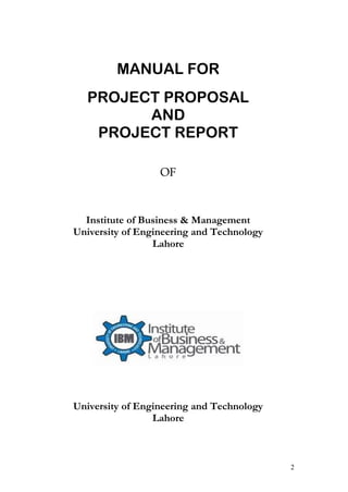 MANUAL FOR
  PROJECT PROPOSAL
        AND
   PROJECT REPORT

                  OF



  Institute of Business & Management
University of Engineering and Technology
                 Lahore




University of Engineering and Technology
                 Lahore



                                           2
 