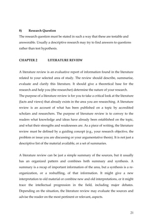 8)     Research Question
The research question must be stated in such a way that these are testable and
answerable. Usually a descriptive research may try to find answers to questions
rather than test hypothesis.


CHAPTER 2            LITERATURE REVIEW


A literature review is an evaluative report of information found in the literature
related to your selected area of study. The review should describe, summarise,
evaluate and clarify this literature. It should give a theoretical base for the
research and help you (the researcher) determine the nature of your research.
The purpose of a literature review is for you to take a critical look at the literature
(facts and views) that already exists in the area you are researching. A literature
review is an account of what has been published on a topic by accredited
scholars and researchers. The purpose of literature review is to convey to the
readers what knowledge and ideas have already been established on the topic,
and what their strengths and weaknesses are. As a piece of writing, the literature
review must be defined by a guiding concept (e.g., your research objective, the
problem or issue you are discussing or your argumentative thesis). It is not just a
descriptive list of the material available, or a set of summaries.


A literature review can be just a simple summary of the sources, but it usually
has an organized pattern and combines both summary and synthesis. A
summary is a recap of important information of the area, but a synthesis is a re-
organization, or a reshuffling, of that information. It might give a new
interpretation to old material or combine new and old interpretations, or it might
trace the intellectual progression in the field, including major debates.
Depending on the situation, the literature review may evaluate the sources and
advise the reader on the most pertinent or relevant, aspects.



                                                                                    21
 