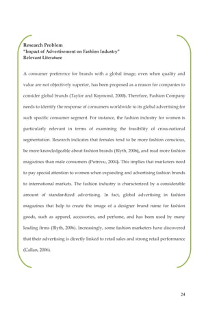 Research Problem
“Impact of Advertisement on Fashion Industry”
Relevant Literature


A consumer preference for brands with a global image, even when quality and

value are not objectively superior, has been proposed as a reason for companies to

consider global brands (Taylor and Raymond, 2000). Therefore, Fashion Company

needs to identify the response of consumers worldwide to its global advertising for

such specific consumer segment. For instance, the fashion industry for women is

particularly relevant in terms of examining the feasibility of cross-national

segmentation. Research indicates that females tend to be more fashion conscious,

be more knowledgeable about fashion brands (Blyth, 2006), and read more fashion

magazines than male consumers (Putrevu, 2004). This implies that marketers need

to pay special attention to women when expanding and advertising fashion brands

to international markets. The fashion industry is characterized by a considerable

amount of standardized advertising. In fact, global advertising in fashion

magazines that help to create the image of a designer brand name for fashion

goods, such as apparel, accessories, and perfume, and has been used by many

leading firms (Blyth, 2006). Increasingly, some fashion marketers have discovered

that their advertising is directly linked to retail sales and strong retail performance

(Callan, 2006).




                                                                                    24
 