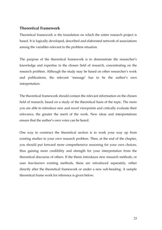 Theoretical Framework
Theoretical framework is the foundation on which the entire research project is
based. It is logically developed, described and elaborated network of associations
among the variables relevant to the problem situation.


The purpose of the theoretical framework is to demonstrate the researcher’s
knowledge and expertise in the chosen field of research, concentrating on the
research problem. Although the study may be based on other researcher’s work
and publications, the relevant ‘message’ has to be the author’s own
interpretation.


The theoretical framework should contain the relevant information on the chosen
field of research, based on a study of the theoretical basis of the topic. The more
you are able to introduce new and novel viewpoints and critically evaluate their
relevance, the greater the merit of the work. New ideas and interpretations
ensure that the author’s own voice can be heard.


One way to construct the theoretical section is to work your way up from
existing studies to your own research problem. Then, at the end of the chapter,
you should put forward more comprehensive reasoning for your own choices,
thus gaining more credibility and strength for your interpretation from the
theoretical discourse of others. If the thesis introduces new research methods, or
uses less-known existing methods, these are introduced separately, either
directly after the theoretical framework or under a new sub-heading. A sample
theoretical frame work for reference is given below:




                                                                                25
 