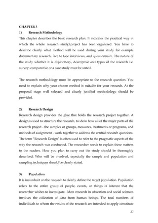 CHAPTER 3
1)    Research Methodology
This chapter describes the basic research plan. It indicates the practical way in
which the whole research study/project has been organized. You have to
describe clearly what method will be used during your study for example
documentary research, face to face interviews, and questionnaire. The nature of
the study whether it is exploratory, descriptive and types of the research i.e.
survey, comparative or a case study must be stated.


The research methodology must be appropriate to the research question. You
need to explain why your chosen method is suitable for your research. At the
proposal stage well selected and clearly justified methodology should be
provided.


2)    Research Design
Research design provides the glue that holds the research project together. A
design is used to structure the research, to show how all of the major parts of the
research project - the samples or groups, measures, treatments or programs, and
methods of assignment - work together to address the central research questions.
The term “Research Design” is often used to refer to the pragmatic aspects of the
way the research was conducted. The researcher needs to explain these matters
to the readers. How you plan to carry out the study should be thoroughly
described. Who will be involved, especially the sample and population and
sampling techniques should be clearly stated.


3)    Population
It is incumbent on the research to clearly define the target population. Population
refers to the entire group of people, events, or things of interest that the
researcher wishes to investigate. Most research in education and social sciences
involves the collection of data from human beings. The total numbers of
individuals to whom the results of the research are intended to apply constitute

                                                                                27
 