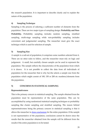 the research population. It is important to describe clearly and to explain the
nature of the population.


4)     Sampling Technique
Sampling is the process of selecting a sufficient number of elements from the
population. There are two major types of sampling design: Probability and Non-
Probability. Probability sampling includes random sampling, stratified
sampling, multi-stage sampling while non-probability sampling includes
convenient and judgemental sampling. The researcher must give the exact
technique which is used for selection of sample.


5)     Sampling Size
A sample is a sub-set of population; it comprises some numbers selected from it.
There are no strict rules to follow, and the researcher must rely on logic and
judgement. A small, but carefully chosen sample can be used to represent the
population. The sample reflects the characteristics of the population from which
it is drawn.      It is not possible to collect the data from all individuals of
population for the researcher that is why he/she selects a sample size from the
population which might consist of 100, 150 or 200 etc numbers/elements from
the population.


5)         CONCERNS IN STATISTICAL SAMPLING

Representativeness

This is the primary concern in statistical sampling. The sample obtained from the
population must be representative of the same population. This can be
accomplished by using randomized statistical sampling techniques or probability
sampling like cluster sampling and stratified sampling. The reason behind
representativeness being the primary concern in statistical sampling is that it
allows the researcher to draw conclusions for the entire population. If the sample
is not representative of the population, conclusions cannot be drawn since the
results that the researcher obtained from the sample will be different from the
results if the entire population is to be tested.

                                                                               28
 