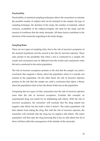 Practicability

Practicability of statistical sampling techniques allows the researchers to estimate
the possible number of subjects that can be included in the sample, the type of
sampling technique, the duration of the study, the number of materials, ethical
concerns, availability of the subjects/samples, the need for the study and the
amount of workforce that the study demands. All these factors contribute to the
decisions of the researcher regarding to the study design.



Sampling Risks

There are two types of sampling risks, first is the risk of incorrect acceptance of
the research hypothesis and the second is the risk for incorrect rejection. These
risks pertain to the possibility that when a test is conducted to a sample, the
results and conclusions may be different from the results and conclusions when
the test is conducted to the entire population.


The risk of incorrect acceptance pertains to the risk that the sample can yield a
conclusion that supports a theory about the population when it is actually not
existent in the population. On the other hand, the risk of incorrect rejection
pertains to the risk that the sample can yield a conclusion that rejects a theory
about the population when in fact, the theory holds true in the population.


Comparing the two types of risks, researchers fear the risk of incorrect rejection
more than the risk of incorrect acceptance. Consider this example; an
experimental drug was tested for its debilitating side effects. With the risk of
incorrect acceptance, the researcher will conclude that the drug indeed has
negative side effects but the truth is that it doesn’t. The entire population will
then abstain from taking the drug. But with the risk of incorrect rejection, the
researcher will conclude that the drug has no negative side effects. The entire
population will then take the drug knowing that it has no side effects but all of
them will then suffer the consequences of the mistake of the researcher.




                                                                                 29
 
