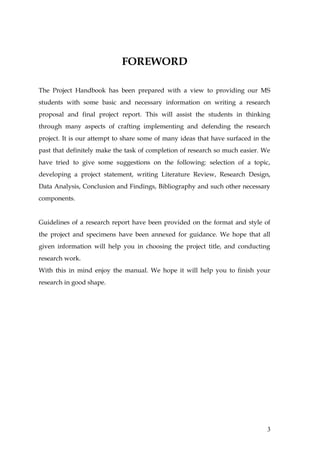 FOREWORD

The Project Handbook has been prepared with a view to providing our MS
students with some basic and necessary information on writing a research
proposal and final project report. This will assist the students in thinking
through many aspects of crafting implementing and defending the research
project. It is our attempt to share some of many ideas that have surfaced in the
past that definitely make the task of completion of research so much easier. We
have tried to give some suggestions on the following: selection of a topic,
developing a project statement, writing Literature Review, Research Design,
Data Analysis, Conclusion and Findings, Bibliography and such other necessary
components.


Guidelines of a research report have been provided on the format and style of
the project and specimens have been annexed for guidance. We hope that all
given information will help you in choosing the project title, and conducting
research work.
With this in mind enjoy the manual. We hope it will help you to finish your
research in good shape.




                                                                               3
 