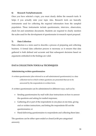 6)       Research Tools/Instruments
Once you have selected a topic, you must clearly define the research tools. It
helps if you actually state your topic idea. Research tools are basically
instruments used for collecting the required information from the sampled
population. These instruments include questionnaire, interview, observation,
check list and sometimes documents. Students are required to clearly mention
the scales used for the development of questionnaire in research report proposal.


7)       Data Collection
Data collection is a term used to describe a process of preparing and collecting
business. A formal data collection process is necessary as it ensures that data
gathered is both defined and accurate and that subsequent decisions based on
arguments embodied in the findings are valid.



DATA COLLECTION TOOLS & TECHNIQUES

Administering written questionnaires

A written questionnaire (also referred to as self-administered questionnaire) is a data
           collection tool in which written questions are presented that are to be
           answered by the respondents in written form.


A written questionnaire can be administered in different ways, such as by:


     •   Sending questionnaires by mail with clear instructions on how to answer
         the questions and asking for mailed responses;
     •   Gathering all or part of the respondents in one place at one time, giving
         oral or written instructions, and letting the respondents fill out the
         questionnaires; or
     •   Hand-delivering questionnaires to respondents and collecting them later.


The questions can be either open-ended or closed (with pre-categorised
answers).


                                                                                          30
 