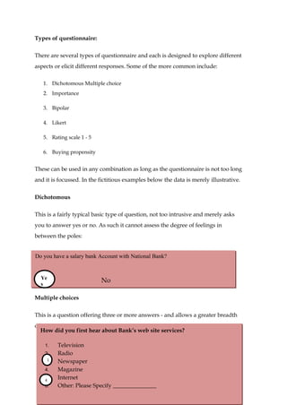 Types of questionnaire:

There are several types of questionnaire and each is designed to explore different
aspects or elicit different responses. Some of the more common include:

   1. Dichotomous Multiple choice
   2. Importance

   3. Bipolar

   4. Likert

   5. Rating scale 1 - 5

   6. Buying propensity


These can be used in any combination as long as the questionnaire is not too long
and it is focussed. In the fictitious examples below the data is merely illustrative.


Dichotomous

This is a fairly typical basic type of question, not too intrusive and merely asks
you to answer yes or no. As such it cannot assess the degree of feelings in
between the poles:


Do you have a salary bank Account with National Bank?


 Ye
Yes
 s
                           No

Multiple choices

This is a question offering three or more answers - and allows a greater breadth
of response.
  How did you first hear about Bank’s web site services?

    1.   Television
    2.   Radio
     1
    3.   Newspaper
    4.   Magazine
    5.
    4
         Internet
    6.   Other: Please Specify _______________                                       31
 