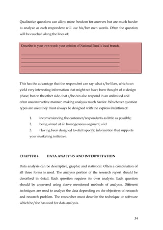 Qualitative questions can allow more freedom for answers but are much harder
to analyze as each respondent will use his/her own words. Often the question
will be couched along the lines of:


 Describe in your own words your opinion of National Bank’s local branch.

 ____________________________________________________________
 ____________________________________________________________
 ____________________________________________________________
 ____________________________________________________________
 ____________________________________________________________



This has the advantage that the respondent can say what s/he likes, which can
yield very interesting information that might not have been thought of at design
phase; but on the other side, that s/he can also respond in an unlimited and
often unconstructive manner, making analysis much harder. Whichever question
types are used they must always be designed with the express intention of:


       1.     inconveniencing the customer/respondents as little as possible;
       2.     being aimed at an homogeneous segment; and
       3.     Having been designed to elicit specific information that supports
       your marketing initiative.




CHAPTER 4          DATA ANALYSIS AND INTERPRETATION


Data analysis can be descriptive, graphic and statistical. Often a combination of
all three forms is used. The analysis portion of the research report should be
described in detail. Each question requires its own analysis. Each question
should be answered using above mentioned methods of analysis. Different
techniques are used to analyze the data depending on the objectives of research
and research problem. The researcher must describe the technique or software
which he/she has used for data analysis.



                                                                                  34
 