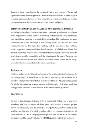 Results of your research must be presented clearly and concisely. Tables and
figures should be correctly presented. Results must be discussed in terms of your
research topic and objectives. There should be a relationship between results,
problem statement, literature review and your research objective.


CHAPTER 5: FINDINGS, CONCLUSIONS AND RECOMMENDATIONS
At the beginning of this chapter the purpose, objectives, questions, or hypotheses
must be presented in this form of a summary of the research study limitations
that might have hindered or restricted the researcher. The conclusions are your
interpretations of the meanings of the findings based on the data and their
relationships to the literature, the problem, and the solution of the problem.
Avoid to present recommendations based on your own beliefs and biases that
are not supported by your data. Recommendations must be based on the data
analysis and must be compatible with the objectives of the study. There are two
types of recommendations; first are the recommendations related to the study,
second are the recommendations for other researchers.



References:
Students make a great mistake in referencing. The uniformity of referencing style
in a single draft of research report is always ignored by the students. It is
therefore strongly recommended all over the world to use APA referencing style
for all the references use in your text and in bibliography. A detailed guide has
been given in Appendix of this research manual for students’ guidance.


PLAGIARISM


In case of project report is found to be a plagiarized (it happens if you copy
somebody else’s work instead of doing your own) version of another project
report, research work/text, etc. Published or unpublished, student’s candidature
shall be cancelled and s/he shall be debarred forever from admission to any of
the University. In case of the plagiarism is proved after the award of the degree,
the degree shall be cancel/withdrawn. HEC Plagiarism policy is given below;
                                                                               35
 