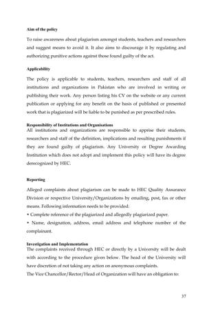 Aim of the policy

To raise awareness about plagiarism amongst students, teachers and researchers
and suggest means to avoid it. It also aims to discourage it by regulating and
authorizing punitive actions against those found guilty of the act.

Applicability

The policy is applicable to students, teachers, researchers and staff of all
institutions and organizations in Pakistan who are involved in writing or
publishing their work. Any person listing his CV on the website or any current
publication or applying for any benefit on the basis of published or presented
work that is plagiarized will be liable to be punished as per prescribed rules.

Responsibility of Institutions and Organisations
All institutions and organizations are responsible to apprise their students,
researchers and staff of the definition, implications and resulting punishments if
they are found guilty of plagiarism. Any University or Degree Awarding
Institution which does not adopt and implement this policy will have its degree
derecognized by HEC.


Reporting

Alleged complaints about plagiarism can be made to HEC Quality Assurance
Division or respective University/Organizations by emailing, post, fax or other
means. Following information needs to be provided:
• Complete reference of the plagiarized and allegedly plagiarized paper.
• Name, designation, address, email address and telephone number of the
complainant.

Investigation and Implementation
The complaints received through HEC or directly by a University will be dealt
with according to the procedure given below. The head of the University will
have discretion of not taking any action on anonymous complaints.
The Vice Chancellor/Rector/Head of Organization will have an obligation to:




                                                                                  37
 
