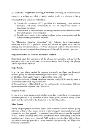 a) Constitute a Plagiarism Standing Committee consisting of 3 senior faculty
members, a subject specialist, a senior student (only if a student is being
investigated) and a nominee of the HEC.
   b) Provide the committee HEC’s guideline for functioning, clear terms of
       reference and every opportunity to use all foreseeable means to
       investigate the claim.
   c) The members of the committee are to sign confidentiality statement about
       the whole process of investigation.
   d) Provide opportunity to the author/authors under investigation and the
       complainant to justify their positions.

The “Plagiarism Standing Committee” after finishing their investigations
according to the HEC’s provided terms will submit its report with clear cut
findings and recommendations. The Vice Chancellor will have the discretion to
implement the recommendations after approval through the statutory process.

Plagiarism Penalties for Teachers, Researchers and Staff

Depending upon the seriousness of the offence the committee will advise the
competent authority to take one or a combination of the following disciplinary
actions against the offender:

Major Penalty

In severe cases where most of the paper or key results have been exactly copied
without giving the reference to the original work then a major penalty of;
a) Dismissal from service need to be prescribed along with
b) The offender may be black listed and may not be eligible for employment in
any academic/research organization and
c) The notification of black listed may be publicized in print media or different
websites at the discretion of Vice Chancellor.

Moderate Penalty

In case where some paragraphs including some key results have been copied, a
moderate penalty of a) demotion to next lower grade, b) black listing of the
guilty may be published at the discretion of the Vice Chancellor.

Minor Penalty

If only few paragraphs have been copied from an external source without giving
reference to that work, a minor penalty of a) warning, b) freezing of all research
grants for a specified period, c) promotions/annual increments may be stopped,
d) HEC or the University may debar the offender from sponsorship of research
funding, travel grant, supervision of Ph.D. students, scholarships, fellowship or
any other funded program for a period deemed appropriate by the “Plagiarism
Standing Committee”.

                                                                               38
 