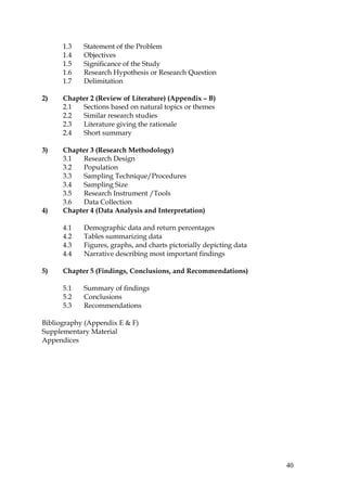 1.3   Statement of the Problem
      1.4   Objectives
      1.5   Significance of the Study
      1.6   Research Hypothesis or Research Question
      1.7   Delimitation

2)    Chapter 2 (Review of Literature) (Appendix – B)
      2.1  Sections based on natural topics or themes
      2.2  Similar research studies
      2.3  Literature giving the rationale
      2.4  Short summary

3)    Chapter 3 (Research Methodology)
      3.1  Research Design
      3.2  Population
      3.3  Sampling Technique/Procedures
      3.4  Sampling Size
      3.5  Research Instrument /Tools
      3.6  Data Collection
4)    Chapter 4 (Data Analysis and Interpretation)

      4.1   Demographic data and return percentages
      4.2   Tables summarizing data
      4.3   Figures, graphs, and charts pictorially depicting data
      4.4   Narrative describing most important findings

5)    Chapter 5 (Findings, Conclusions, and Recommendations)

      5.1   Summary of findings
      5.2   Conclusions
      5.3   Recommendations

Bibliography (Appendix E & F)
Supplementary Material
Appendices




                                                                     40
 