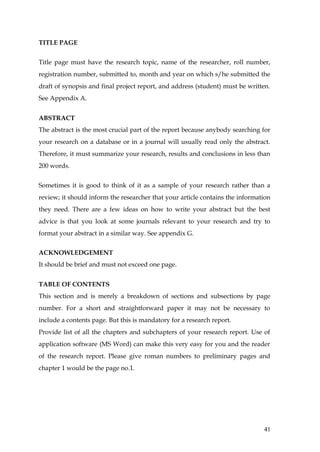 TITLE PAGE


Title page must have the research topic, name of the researcher, roll number,
registration number, submitted to, month and year on which s/he submitted the
draft of synopsis and final project report, and address (student) must be written.
See Appendix A.


ABSTRACT
The abstract is the most crucial part of the report because anybody searching for
your research on a database or in a journal will usually read only the abstract.
Therefore, it must summarize your research, results and conclusions in less than
200 words.


Sometimes it is good to think of it as a sample of your research rather than a
review; it should inform the researcher that your article contains the information
they need. There are a few ideas on how to write your abstract but the best
advice is that you look at some journals relevant to your research and try to
format your abstract in a similar way. See appendix G.


ACKNOWLEDGEMENT
It should be brief and must not exceed one page.


TABLE OF CONTENTS
This section and is merely a breakdown of sections and subsections by page
number. For a short and straightforward paper it may not be necessary to
include a contents page. But this is mandatory for a research report.
Provide list of all the chapters and subchapters of your research report. Use of
application software (MS Word) can make this very easy for you and the reader
of the research report. Please give roman numbers to preliminary pages and
chapter 1 would be the page no.1.




                                                                               41
 