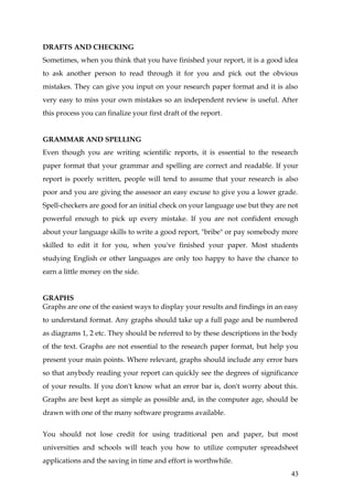 DRAFTS AND CHECKING
Sometimes, when you think that you have finished your report, it is a good idea
to ask another person to read through it for you and pick out the obvious
mistakes. They can give you input on your research paper format and it is also
very easy to miss your own mistakes so an independent review is useful. After
this process you can finalize your first draft of the report.


GRAMMAR AND SPELLING
Even though you are writing scientific reports, it is essential to the research
paper format that your grammar and spelling are correct and readable. If your
report is poorly written, people will tend to assume that your research is also
poor and you are giving the assessor an easy excuse to give you a lower grade.
Spell-checkers are good for an initial check on your language use but they are not
powerful enough to pick up every mistake. If you are not confident enough
about your language skills to write a good report, "bribe" or pay somebody more
skilled to edit it for you, when you've finished your paper. Most students
studying English or other languages are only too happy to have the chance to
earn a little money on the side.


GRAPHS
Graphs are one of the easiest ways to display your results and findings in an easy
to understand format. Any graphs should take up a full page and be numbered
as diagrams 1, 2 etc. They should be referred to by these descriptions in the body
of the text. Graphs are not essential to the research paper format, but help you
present your main points. Where relevant, graphs should include any error bars
so that anybody reading your report can quickly see the degrees of significance
of your results. If you don't know what an error bar is, don't worry about this.
Graphs are best kept as simple as possible and, in the computer age, should be
drawn with one of the many software programs available.


You should not lose credit for using traditional pen and paper, but most
universities and schools will teach you how to utilize computer spreadsheet
applications and the saving in time and effort is worthwhile.
                                                                               43
 