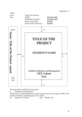 Appendix - A
       TITLE
       Font:                             Times New Roman
       Size:                             TOPIC                         24 bold CAPS
                                         STUDENT’S NAME                18 bold CAPS
                                         Name of the Dept.             16 bold
                                         Name of the University        18 bold


                 Spine                                            2”
Name Title of the Project report




                                                  TITLE OF THE
                                                    PROJECT

                                                  STUDENT’S NAME
                                   1½”                                                    1”




                                             Institute of Business and Management
                                                        UET, Lahore
                    5 cm                                  Year
                    blank
                    space


                                                                  1”

       The Inner title would be the same, plus:
       i)      Statement of Submission:
       Submission in partial fulfilment of the requirement for the degree of MS at the
       Institute of Business and Management UET, Lahore
       ii)     Supervisor’s Name                 (iii) Month, Year




                                                                                                45
 