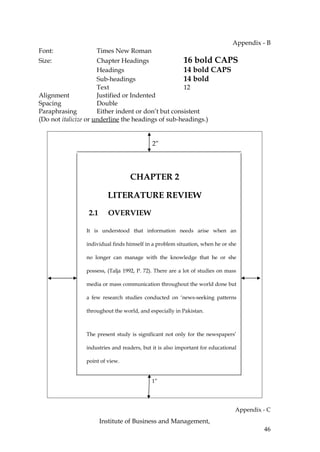 Appendix - B
Font:              Times New Roman
Size:                 Chapter Headings               16 bold CAPS
                      Headings                       14 bold CAPS
                      Sub-headings                   14 bold
                      Text                           12
Alignment             Justified or Indented
Spacing               Double
Paraphrasing          Either indent or don’t but consistent
(Do not italicize or underline the headings of sub-headings.)


                                           2”




                                 CHAPTER 2

                        LITERATURE REVIEW

                2.1     OVERVIEW

               It is understood that information needs arise when an

               individual finds himself in a problem situation, when he or she

               no longer can manage with the knowledge that he or she

               possess, (Talja 1992, P. 72). There are a lot of studies on mass

               media or mass communication throughout the world done but

               a few research studies conducted on ‘news-seeking patterns

               throughout the world, and especially in Pakistan.



               The present study is significant not only for the newspapers’

               industries and readers, but it is also important for educational

               point of view.


                                           1”




                                                                              Appendix - C
                      Institute of Business and Management,
                                                                                       46
 