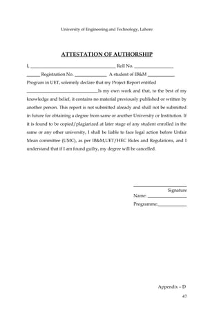 University of Engineering and Technology, Lahore




                 ATTESTATION OF AUTHORSHIP

I,                                            Roll No.
       Registration No.                   A student of IB&M
Program in UET, solemnly declare that my Project Report entitled
                                     Is my own work and that, to the best of my
knowledge and belief, it contains no material previously published or written by
another person. This report is not submitted already and shall not be submitted
in future for obtaining a degree from same or another University or Institution. If
it is found to be copied/plagiarized at later stage of any student enrolled in the
same or any other university, I shall be liable to face legal action before Unfair
Mean committee (UMC), as per IB&M,UET/HEC Rules and Regulations, and I
understand that if I am found guilty, my degree will be cancelled.




                                                                          Signature
                                                         Name:
                                                         Programme:




                                                                      Appendix – D

                                                                                47
 