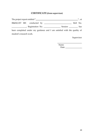 CERTIFICATE (from supervisor)

The project report entitled “                                       ”, at
IB&M,UET MS          conducted by ____________________________ Roll No.
_______________, Registration No. _________________ Session _________ has
been completed under my guidance and I am satisfied with the quality of
student’s research work.
                                                               Supervisor

                                               _________________________
                                                Name
                                                  Date: _________________




                                                                       48
 