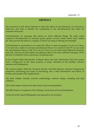 Appendix – E

                                        ABSTRACT


The researcher in this thesis intended to study the effects of advertisements on Consumer’s
behaviour and tried to identify the components in the advertisements that affect the
consumer behaviour.

Advertisements are messages that inform us about different things. We daily watch
numerous advertisements of consumer goods, places, services, hotels, books, food, clothes
etc. They provide the path to a company so that it can bring it offering into limelight.

Advertisement is everywhere in our daily life. When we pick newspaper we can see it there,
if we tune into a radio we can hear advertisement there, if we switch on the TV we can watch
the advertisement there as well. If we are on a drive we can notice huge billboards along the
road side. Ads are not just to glitter and glamour; they in fact carry intended messages, which
directly or indirectly work as persuasive communication.

In first chapter titled Introduction of Report shows the basic information about the project
such a background of the study, purpose of study, statement of the problem, research
question and delimitations.

The second chapter titled the Literature Review describes theories, historical background,
categories, functioning and types of advertising, also a brief introduction and history of
Proctor and Gamble (The Organization).

The third chapter includes research methodology, research design, sampling and data
collection.

The fourth chapter includes the data analysis and its interpretation.

The fifth chapter is composed of the findings, conclusions and recommendations.

At the end of the report bibliography and appendices are included.




                                                                                      49
 