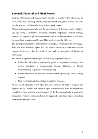 Research Proposal and Final Report
Institute of business and management’s mission is to deliver the MS degree in
such a way that can equip the students with latest managerial skill so that they
may be able to contribute effectively at their work places.
All research reports normally use the same format. It does not matter whether
you are doing a customer satisfaction research, employee’s opinion survey,
research on impact of globalization research or a marketing research. All have
the same basic structure and format. Their contents may be different.
The distinguishing feature of research is an original contribution to knowledge.
Thus the final research report for the project course is a document whose
purpose is to prove that the student has made an original contribution to
knowledge.
The research report must highlight the following important aspects:
   •   Student has identified a worthwhile question or problem, relating to the
       generic    discipline   of   Management   Sciences     (Business   or   Public
       Administration as per his or her enrolment)
   •   She/he has solved the problem or answered the question(s) raised during
       research
   •   Their contribution to knowledge lies in their findings.
At the outset, students of MS after their 2 nd semester of degree program are
required to (i) To select the research topic in consultation with the Supervisor
provided to them with the mutual consent (ii) To develop and submit a research
proposal / synopsis to the department for approval / acceptance prior to starting
their research report/study.




                                                                                    5
 